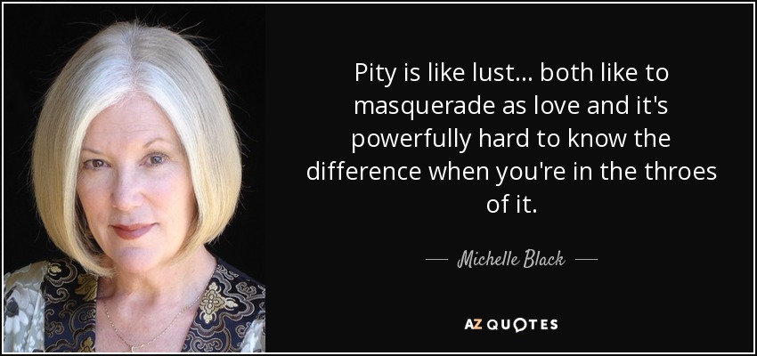 Pity is like lust ... both like to masquerade as love and it's powerfully hard to know the difference when you're in the throes of it. - Michelle Black