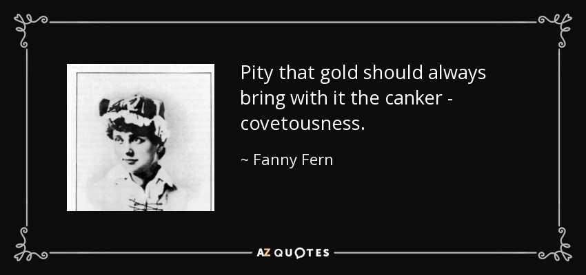 Pity that gold should always bring with it the canker - covetousness. - Fanny Fern