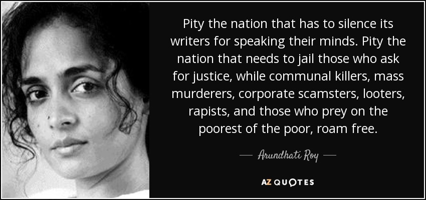 Pity the nation that has to silence its writers for speaking their minds. Pity the nation that needs to jail those who ask for justice, while communal killers, mass murderers, corporate scamsters, looters, rapists, and those who prey on the poorest of the poor, roam free. - Arundhati Roy