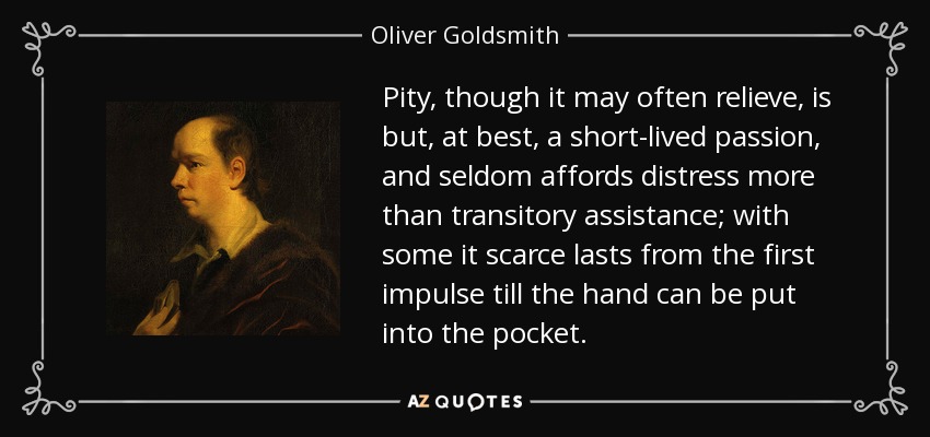 Pity, though it may often relieve, is but, at best, a short-lived passion, and seldom affords distress more than transitory assistance; with some it scarce lasts from the first impulse till the hand can be put into the pocket. - Oliver Goldsmith