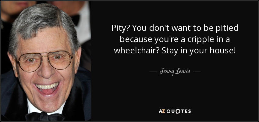 Pity? You don't want to be pitied because you're a cripple in a wheelchair? Stay in your house! - Jerry Lewis