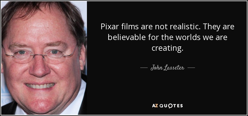 Pixar films are not realistic. They are believable for the worlds we are creating. - John Lasseter