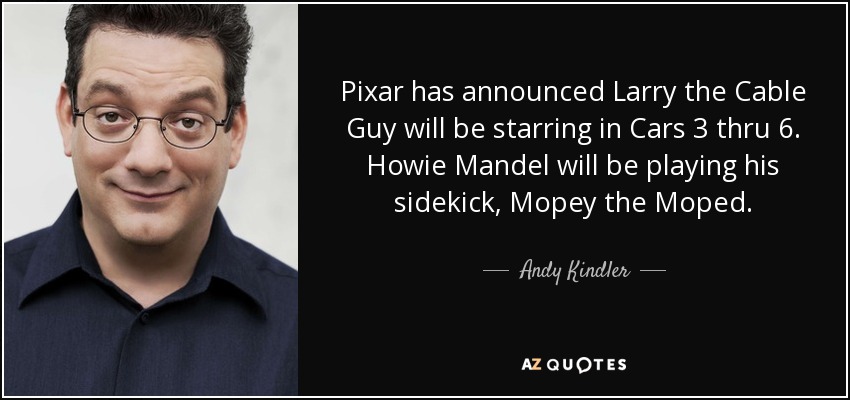 Pixar has announced Larry the Cable Guy will be starring in Cars 3 thru 6. Howie Mandel will be playing his sidekick, Mopey the Moped. - Andy Kindler