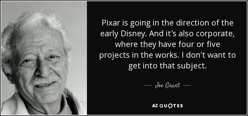 Pixar is going in the direction of the early Disney. And it's also corporate, where they have four or five projects in the works. I don't want to get into that subject. - Joe Grant