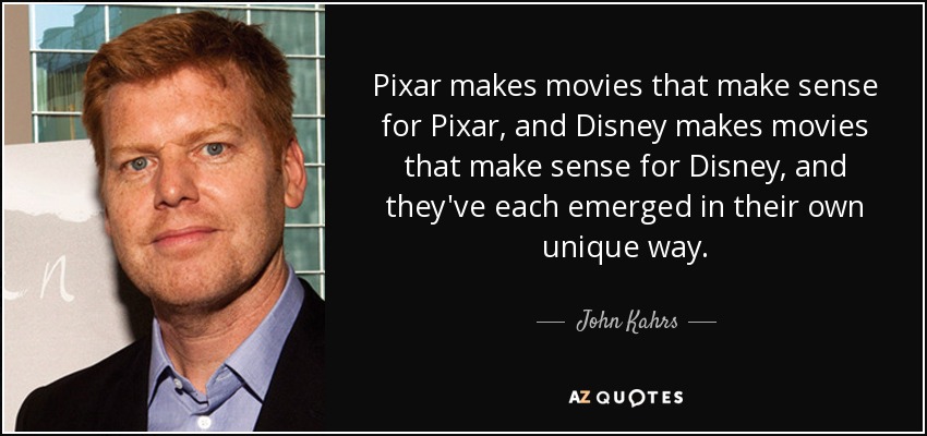 Pixar makes movies that make sense for Pixar, and Disney makes movies that make sense for Disney, and they've each emerged in their own unique way. - John Kahrs