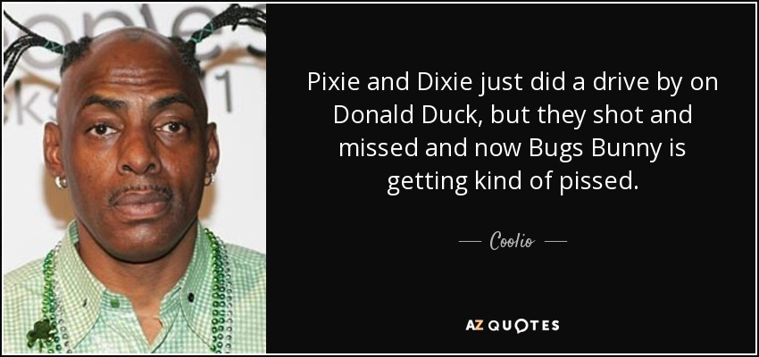 Pixie and Dixie just did a drive by on Donald Duck, but they shot and missed and now Bugs Bunny is getting kind of pissed. - Coolio
