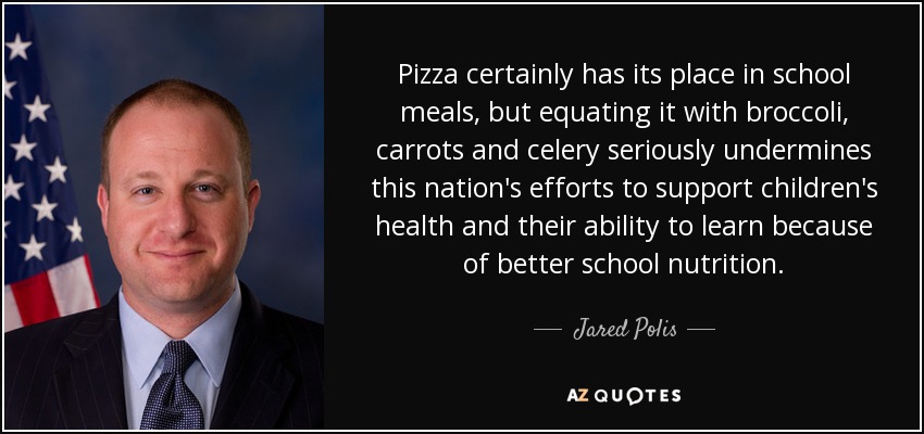 Pizza certainly has its place in school meals, but equating it with broccoli, carrots and celery seriously undermines this nation's efforts to support children's health and their ability to learn because of better school nutrition. - Jared Polis