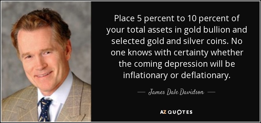 Place 5 percent to 10 percent of your total assets in gold bullion and selected gold and silver coins. No one knows with certainty whether the coming depression will be inflationary or deflationary. - James Dale Davidson