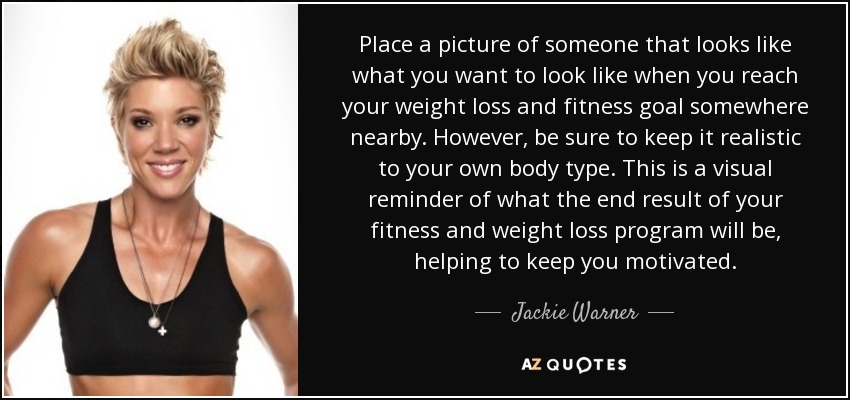 Place a picture of someone that looks like what you want to look like when you reach your weight loss and fitness goal somewhere nearby. However, be sure to keep it realistic to your own body type. This is a visual reminder of what the end result of your fitness and weight loss program will be, helping to keep you motivated. - Jackie Warner