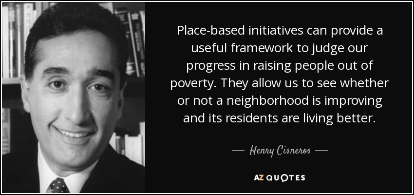 Place-based initiatives can provide a useful framework to judge our progress in raising people out of poverty. They allow us to see whether or not a neighborhood is improving and its residents are living better. - Henry Cisneros