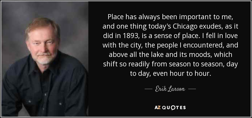 Place has always been important to me, and one thing today's Chicago exudes, as it did in 1893, is a sense of place. I fell in love with the city, the people I encountered, and above all the lake and its moods, which shift so readily from season to season, day to day, even hour to hour. - Erik Larson