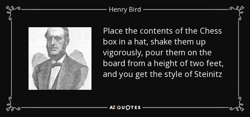 Place the contents of the Chess box in a hat, shake them up vigorously, pour them on the board from a height of two feet, and you get the style of Steinitz - Henry Bird