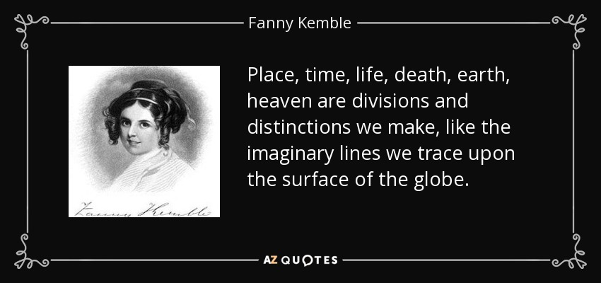 Place, time, life, death, earth, heaven are divisions and distinctions we make, like the imaginary lines we trace upon the surface of the globe. - Fanny Kemble