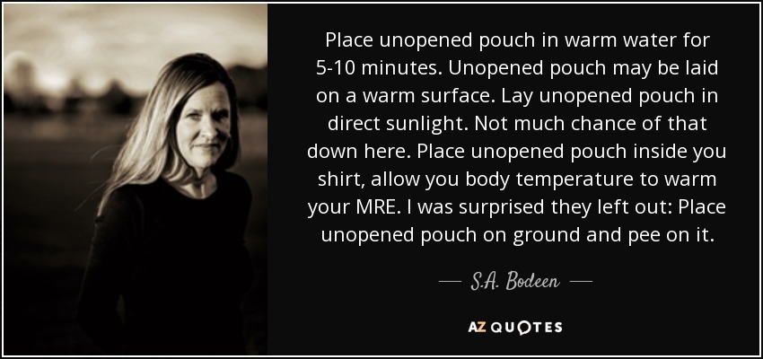 Place unopened pouch in warm water for 5-10 minutes. Unopened pouch may be laid on a warm surface. Lay unopened pouch in direct sunlight. Not much chance of that down here. Place unopened pouch inside you shirt, allow you body temperature to warm your MRE. I was surprised they left out: Place unopened pouch on ground and pee on it. - S.A. Bodeen