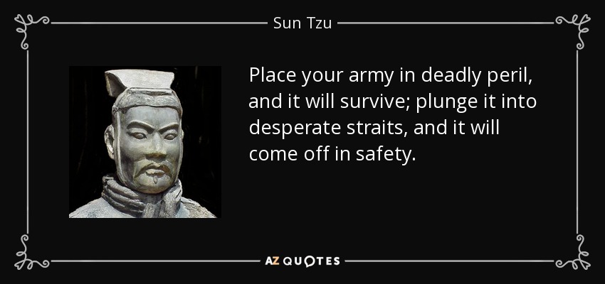 Place your army in deadly peril, and it will survive; plunge it into desperate straits, and it will come off in safety. - Sun Tzu