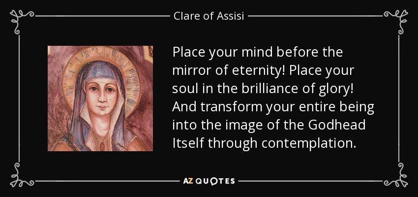 Place your mind before the mirror of eternity! Place your soul in the brilliance of glory! And transform your entire being into the image of the Godhead Itself through contemplation. - Clare of Assisi