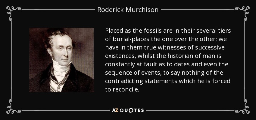 Placed as the fossils are in their several tiers of burial-places the one over the other; we have in them true witnesses of successive existences, whilst the historian of man is constantly at fault as to dates and even the sequence of events, to say nothing of the contradicting statements which he is forced to reconcile. - Roderick Murchison