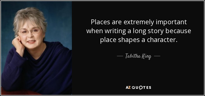 Places are extremely important when writing a long story because place shapes a character. - Tabitha King