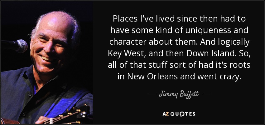 Places I've lived since then had to have some kind of uniqueness and character about them. And logically Key West, and then Down Island. So, all of that stuff sort of had it's roots in New Orleans and went crazy. - Jimmy Buffett