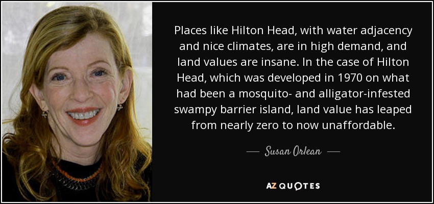Places like Hilton Head, with water adjacency and nice climates, are in high demand, and land values are insane. In the case of Hilton Head, which was developed in 1970 on what had been a mosquito- and alligator-infested swampy barrier island, land value has leaped from nearly zero to now unaffordable. - Susan Orlean