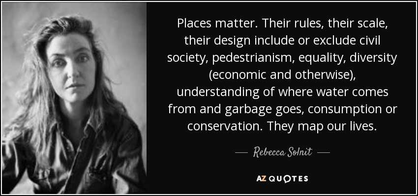 Places matter. Their rules, their scale, their design include or exclude civil society, pedestrianism, equality, diversity (economic and otherwise), understanding of where water comes from and garbage goes, consumption or conservation. They map our lives. - Rebecca Solnit