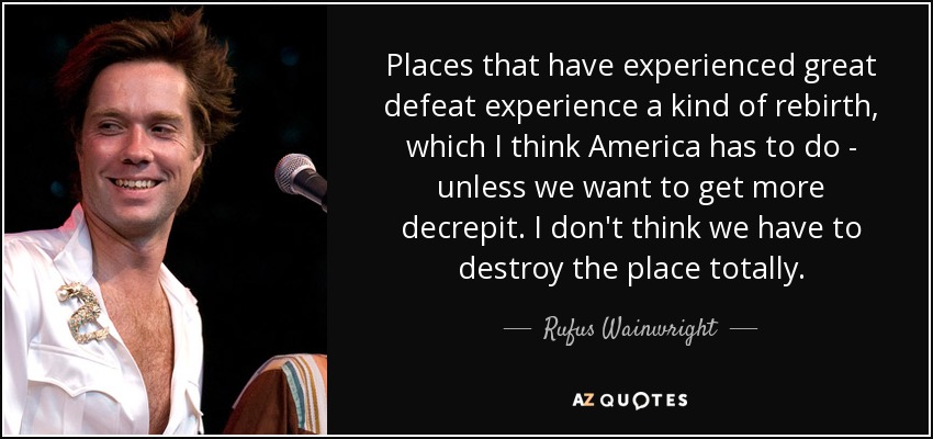 Places that have experienced great defeat experience a kind of rebirth, which I think America has to do - unless we want to get more decrepit. I don't think we have to destroy the place totally. - Rufus Wainwright