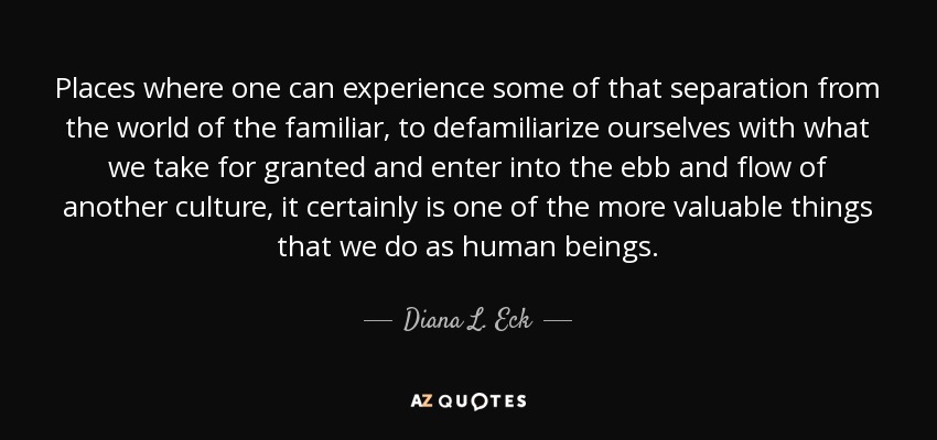 Places where one can experience some of that separation from the world of the familiar, to defamiliarize ourselves with what we take for granted and enter into the ebb and flow of another culture, it certainly is one of the more valuable things that we do as human beings. - Diana L. Eck
