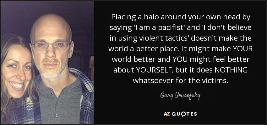Placing a halo around your own head by saying 'I am a pacifist' and 'I don't believe in using violent tactics' doesn't make the world a better place. It might make YOUR world better and YOU might feel better about YOURSELF, but it does NOTHING whatsoever for the victims. - Gary Yourofsky