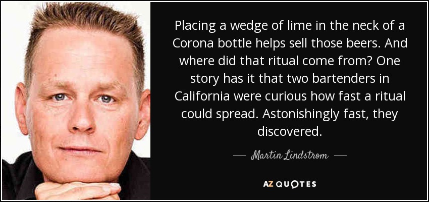 Placing a wedge of lime in the neck of a Corona bottle helps sell those beers. And where did that ritual come from? One story has it that two bartenders in California were curious how fast a ritual could spread. Astonishingly fast, they discovered. - Martin Lindstrom