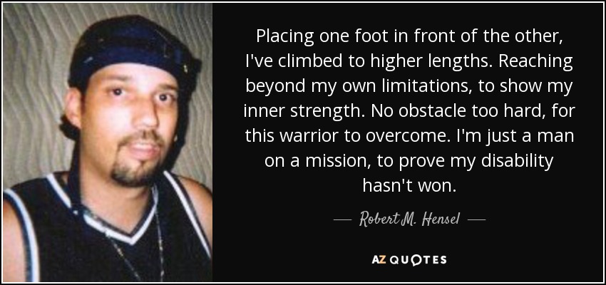 Placing one foot in front of the other, I've climbed to higher lengths. Reaching beyond my own limitations, to show my inner strength. No obstacle too hard, for this warrior to overcome. I'm just a man on a mission, to prove my disability hasn't won. - Robert M. Hensel