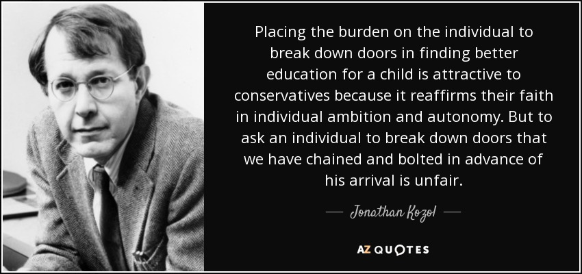 Placing the burden on the individual to break down doors in finding better education for a child is attractive to conservatives because it reaffirms their faith in individual ambition and autonomy. But to ask an individual to break down doors that we have chained and bolted in advance of his arrival is unfair. - Jonathan Kozol