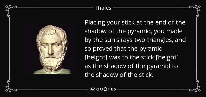 Placing your stick at the end of the shadow of the pyramid, you made by the sun's rays two triangles, and so proved that the pyramid [height] was to the stick [height] as the shadow of the pyramid to the shadow of the stick. - Thales
