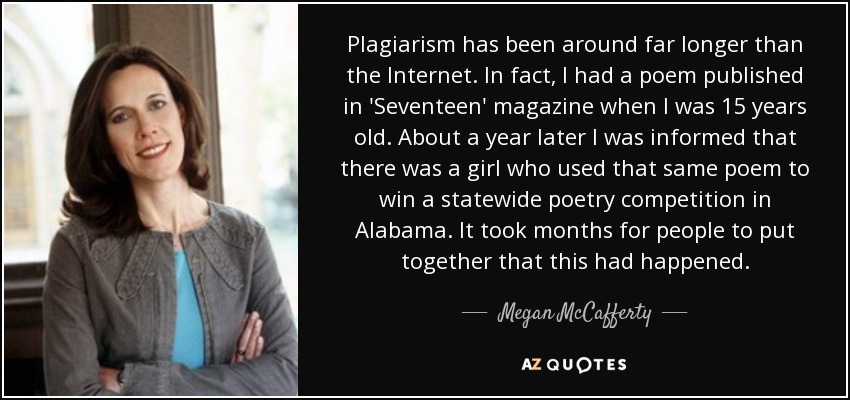 Plagiarism has been around far longer than the Internet. In fact, I had a poem published in 'Seventeen' magazine when I was 15 years old. About a year later I was informed that there was a girl who used that same poem to win a statewide poetry competition in Alabama. It took months for people to put together that this had happened. - Megan McCafferty