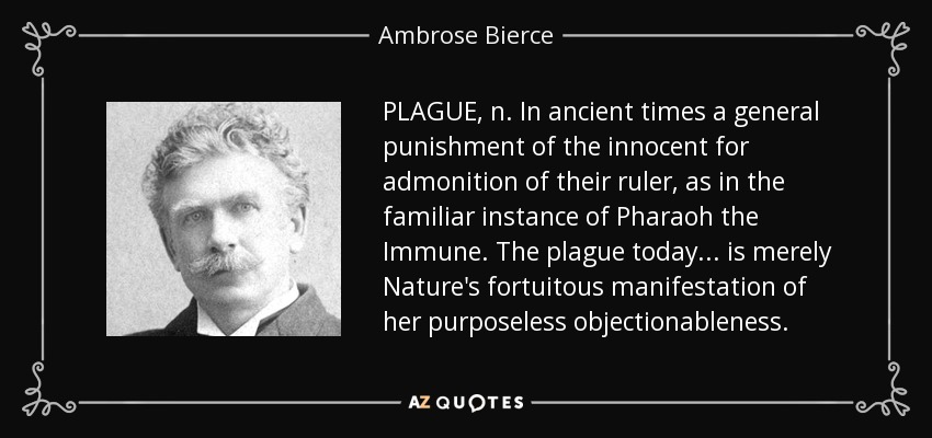 PLAGUE, n. In ancient times a general punishment of the innocent for admonition of their ruler, as in the familiar instance of Pharaoh the Immune. The plague today . . . is merely Nature's fortuitous manifestation of her purposeless objectionableness. - Ambrose Bierce