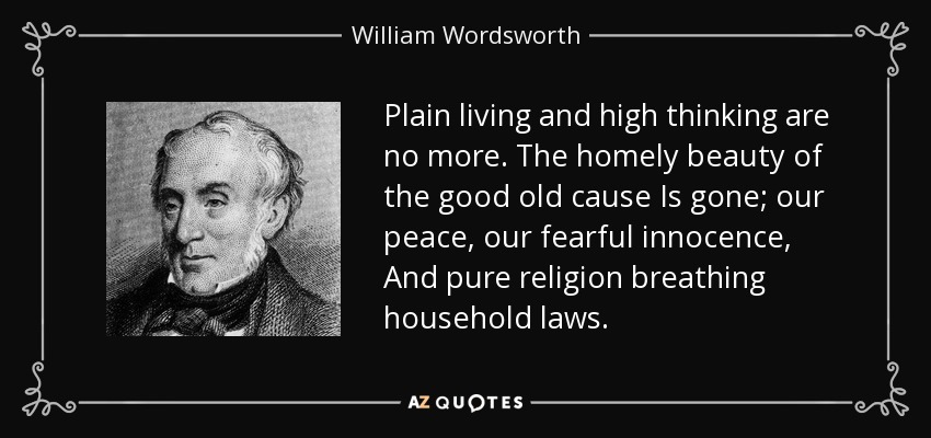 Plain living and high thinking are no more. The homely beauty of the good old cause Is gone; our peace, our fearful innocence, And pure religion breathing household laws. - William Wordsworth