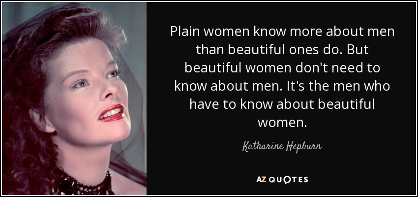 Plain women know more about men than beautiful ones do. But beautiful women don't need to know about men. It's the men who have to know about beautiful women. - Katharine Hepburn