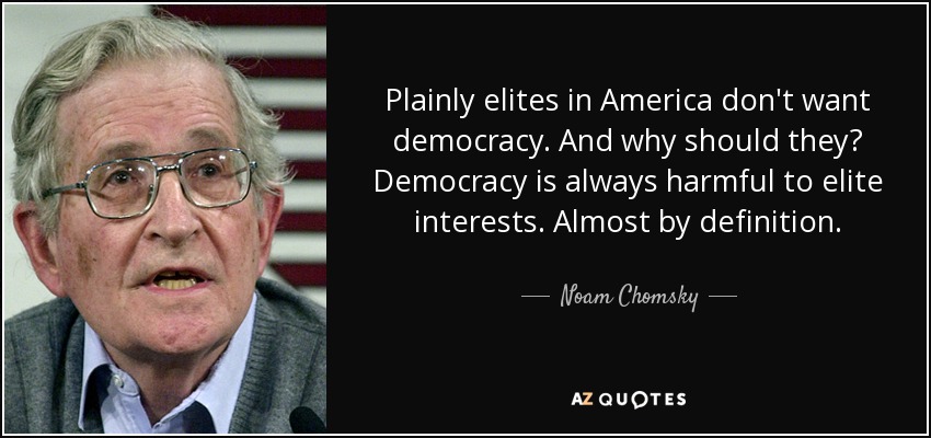 Plainly elites in America don't want democracy. And why should they? Democracy is always harmful to elite interests. Almost by definition. - Noam Chomsky