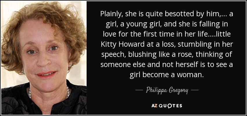 Plainly, she is quite besotted by him,... a girl, a young girl, and she is falling in love for the first time in her life. ...little Kitty Howard at a loss, stumbling in her speech, blushing like a rose, thinking of someone else and not herself is to see a girl become a woman. - Philippa Gregory