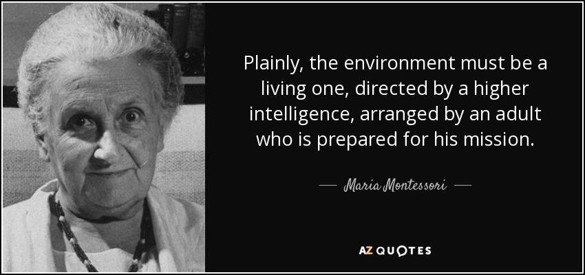 Plainly, the environment must be a living one, directed by a higher intelligence, arranged by an adult who is prepared for his mission. - Maria Montessori