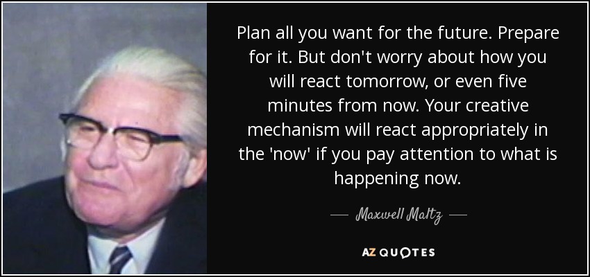 Plan all you want for the future. Prepare for it. But don't worry about how you will react tomorrow, or even five minutes from now. Your creative mechanism will react appropriately in the 'now' if you pay attention to what is happening now. - Maxwell Maltz
