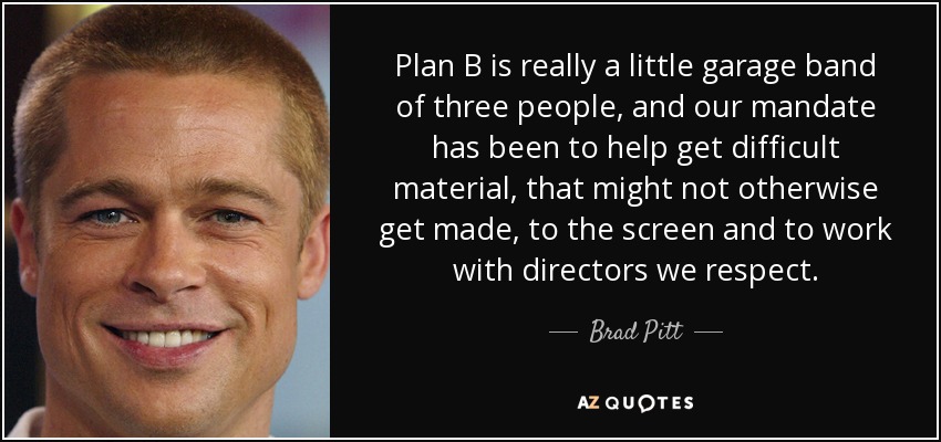 Plan B is really a little garage band of three people, and our mandate has been to help get difficult material, that might not otherwise get made, to the screen and to work with directors we respect. - Brad Pitt
