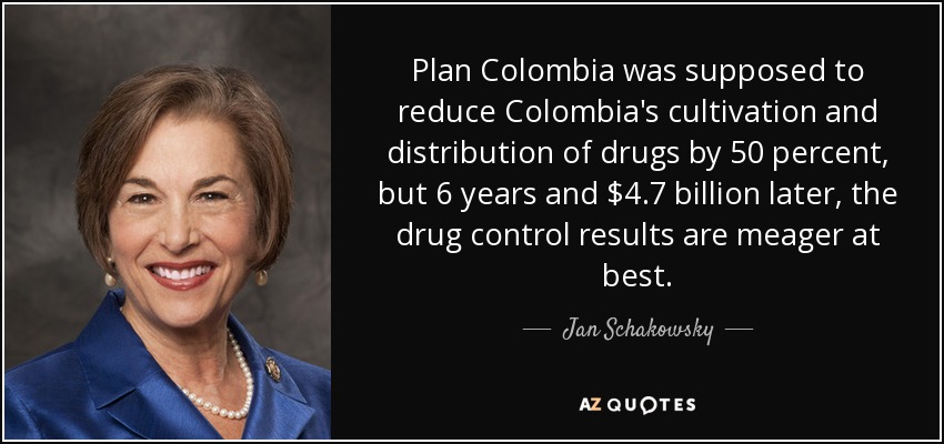Plan Colombia was supposed to reduce Colombia's cultivation and distribution of drugs by 50 percent, but 6 years and $4.7 billion later, the drug control results are meager at best. - Jan Schakowsky