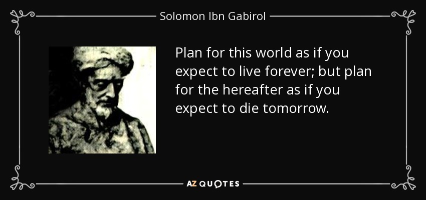 Plan for this world as if you expect to live forever; but plan for the hereafter as if you expect to die tomorrow. - Solomon Ibn Gabirol