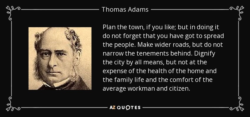 Plan the town, if you like; but in doing it do not forget that you have got to spread the people. Make wider roads, but do not narrow the tenements behind. Dignify the city by all means, but not at the expense of the health of the home and the family life and the comfort of the average workman and citizen. - Thomas Adams