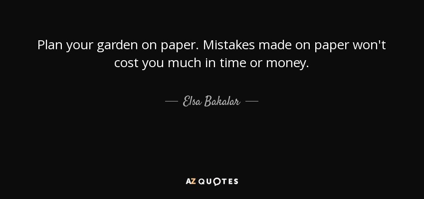 Plan your garden on paper. Mistakes made on paper won't cost you much in time or money. - Elsa Bakalar