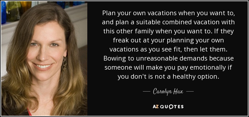 Plan your own vacations when you want to, and plan a suitable combined vacation with this other family when you want to. If they freak out at your planning your own vacations as you see fit, then let them. Bowing to unreasonable demands because someone will make you pay emotionally if you don't is not a healthy option. - Carolyn Hax