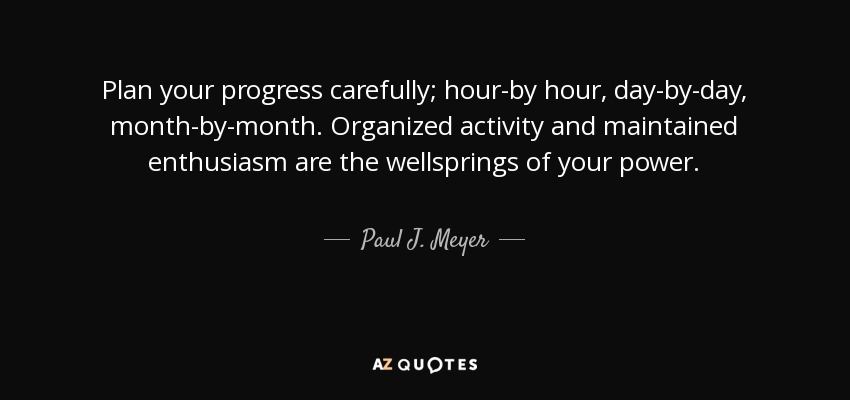 Plan your progress carefully; hour-by hour, day-by-day, month-by-month. Organized activity and maintained enthusiasm are the wellsprings of your power. - Paul J. Meyer