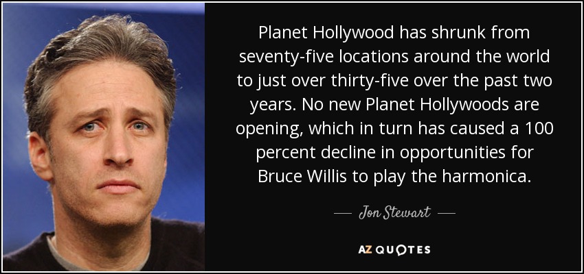 Planet Hollywood has shrunk from seventy-five locations around the world to just over thirty-five over the past two years. No new Planet Hollywoods are opening, which in turn has caused a 100 percent decline in opportunities for Bruce Willis to play the harmonica. - Jon Stewart