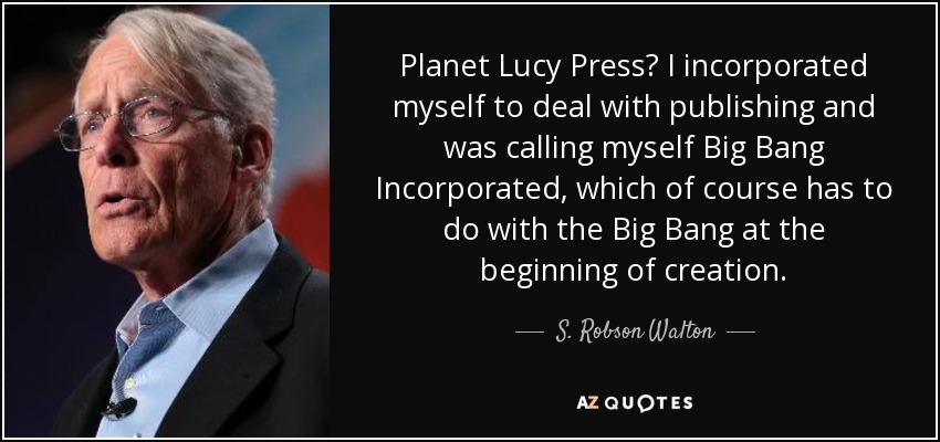 Planet Lucy Press? I incorporated myself to deal with publishing and was calling myself Big Bang Incorporated, which of course has to do with the Big Bang at the beginning of creation. - S. Robson Walton