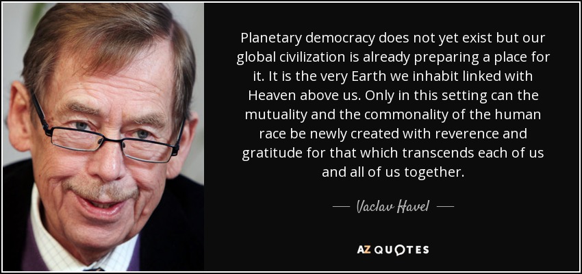 Planetary democracy does not yet exist but our global civilization is already preparing a place for it. It is the very Earth we inhabit linked with Heaven above us. Only in this setting can the mutuality and the commonality of the human race be newly created with reverence and gratitude for that which transcends each of us and all of us together. - Vaclav Havel
